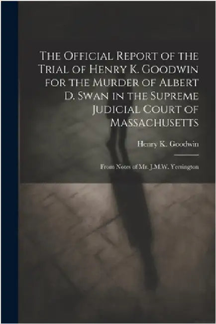 The Official Report of the Trial of Henry K. Goodwin for the Murder of Albert D. Swan in the Supreme Judicial Court of Massachusetts: From Notes of Mr by Henry K. Goodwin
