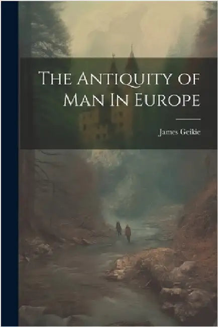 The Antiquity of Man In Europe by James Geikie