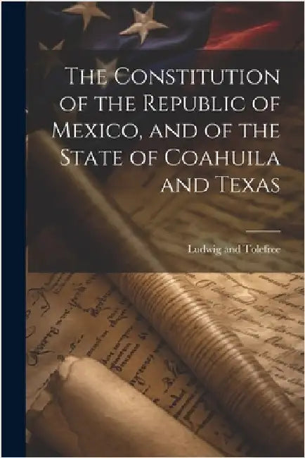 The Constitution of the Republic of Mexico, and of the State of Coahuila and Texas by Ludwig and Tolefree