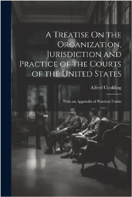 A Treatise On the Organization, Jurisdiction and Practice of the Courts of the United States: With an Appendix of Practical Forms by Alfred Conkling