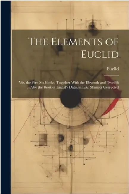 The Elements of Euclid: Viz. the First Six Books, Together With the Eleventh and Twelfth ... Also the Book of Euclid's Data, in Like Manner Corrected by Euclid