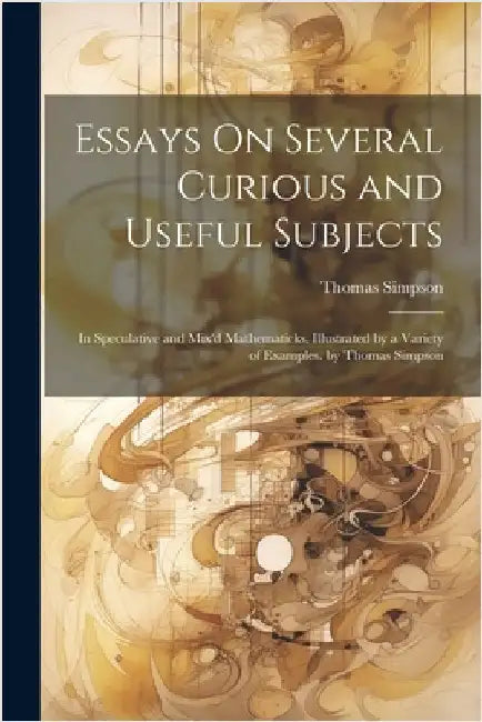 Essays On Several Curious and Useful Subjects: In Speculative and Mix'd Mathematicks. Illustrated by a Variety of Examples. by Thomas Simpson by Thomas Simpson