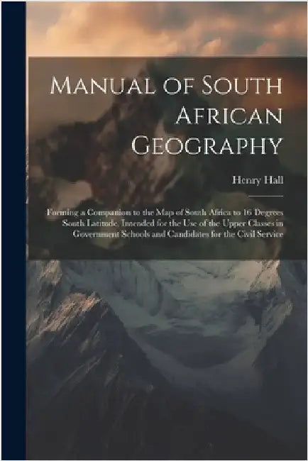 Manual of South African Geography: Forming a Companion to the Map of South Africa to 16 Degrees South Latitude, Intended for the Use of the Upper Clas by Henry Hall
