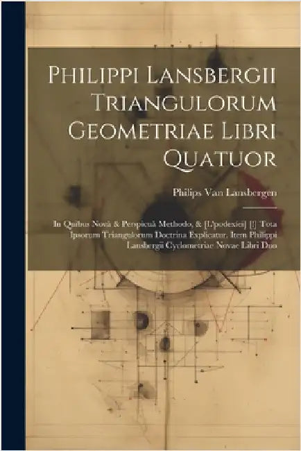 Philippi Lansbergii Triangulorum Geometriae Libri Quatuor: In Quibus Novâ & Perspicuâ Methodo, & [L'podexíei] [!] Tota Ipsorum Triangulorum Doctrina E by Philips Van Lansbergen