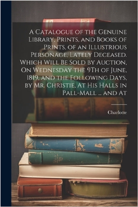 A Catalogue of the Genuine Library, Prints, and Books of Prints, of an Illustrious Personage, Lately Deceased. Which Will Be Sold by Auction, On Wedne by Charlotte