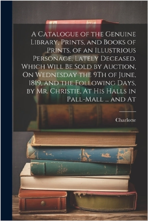 A Catalogue of the Genuine Library, Prints, and Books of Prints, of an Illustrious Personage, Lately Deceased. Which Will Be Sold by Auction, On Wedne by Charlotte