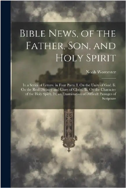 Bible News, of the Father, Son, and Holy Spirit: In a Series of Letters. in Four Parts. I. On the Unity of God. Ii. On the Real Divinity and Glory of by Worcester, Noah