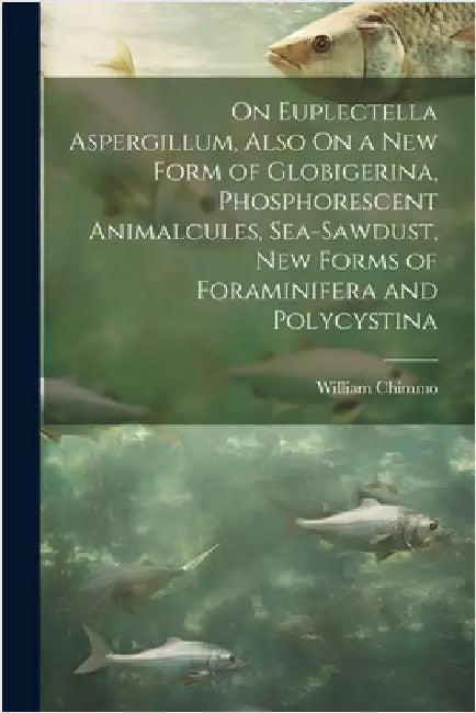 On Euplectella Aspergillum, Also On a New Form of Globigerina, Phosphorescent Animalcules, Sea-Sawdust, New Forms of Foraminifera and Polycystina by William Chimmo