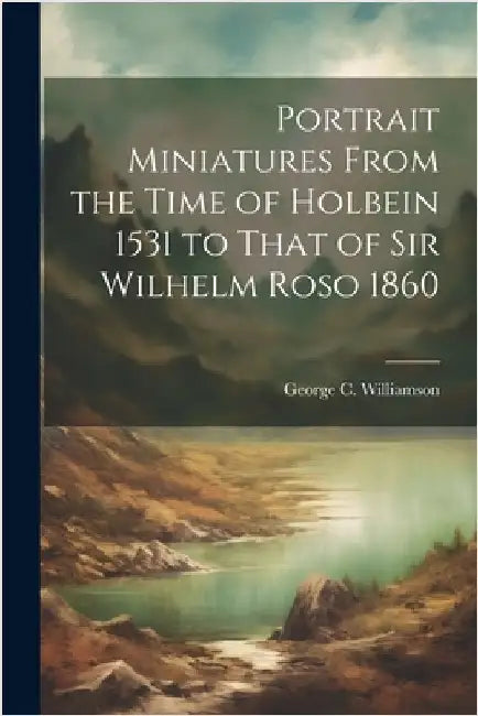 Portrait Miniatures From the Time of Holbein 1531 to That of Sir Wilhelm Roso 1860 by George C. Williamson