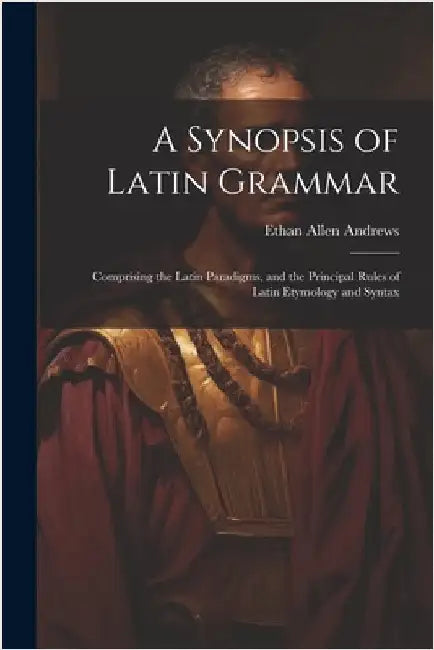 A Synopsis of Latin Grammar: Comprising the Latin Paradigms, and the Principal Rules of Latin Etymology and Syntax by Ethan Allen Andrews
