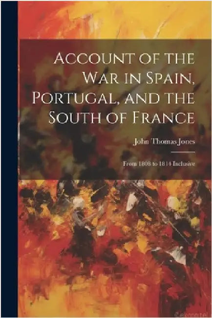 Account of the War in Spain, Portugal, and the South of France: From 1808 to 1814 Inclusive by John Thomas Jones