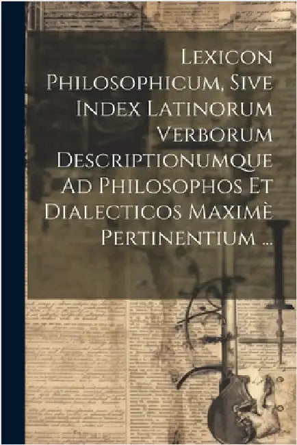 Lexicon Philosophicum, Sive Index Latinorum Verborum Descriptionumque Ad Philosophos Et Dialecticos Maximè Pertinentium ... by Anonymous