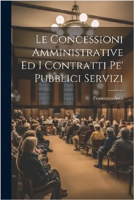 Le Concessioni Amministrative Ed I Contratti Pe' Pubblici Servizi by Francesco Arcà