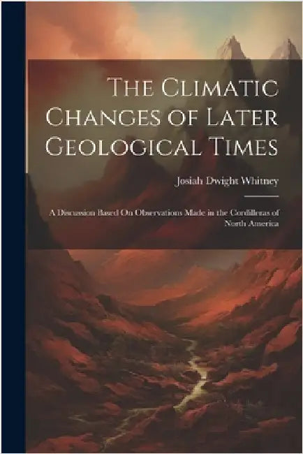 The Climatic Changes of Later Geological Times: A Discussion Based On Observations Made in the Cordilleras of North America by Josiah Dwight Whitney