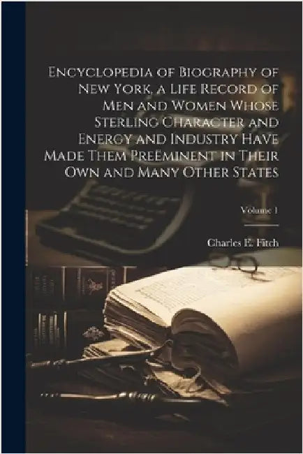 Encyclopedia of Biography of New York, a Life Record of men and Women Whose Sterling Character and Energy and Industry Have Made Them Preëminent in Th by Charles E. 1835-1918 Fitch