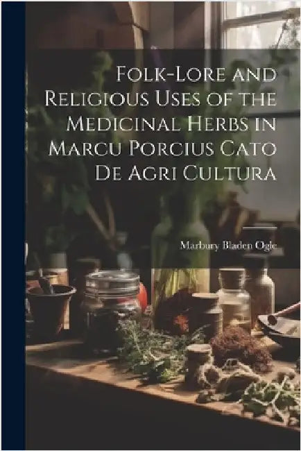 Folk-lore and Religious Uses of the Medicinal Herbs in Marcu Porcius Cato de Agri Cultura by Marbury Bladen Ogle