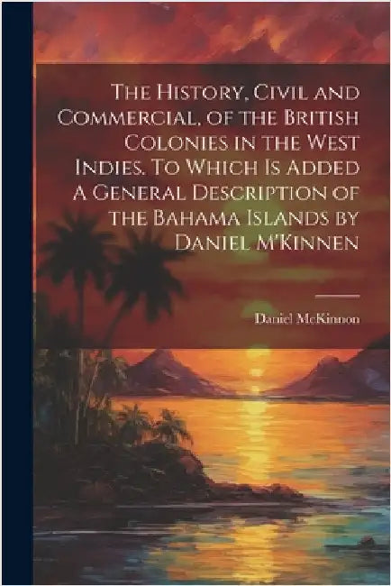 The History, Civil and Commercial, of the British Colonies in the West Indies. To Which is Added A General Description of the Bahama Islands by Daniel by Daniel McKinnon
