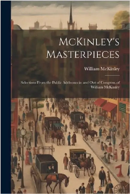 McKinley's Masterpieces; Selections From the Public Addresses in and out of Congress, of William McKinley by William McKinley