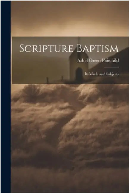 Scripture Baptism: Its Mode and Subjects by Ashel Green Fairchild