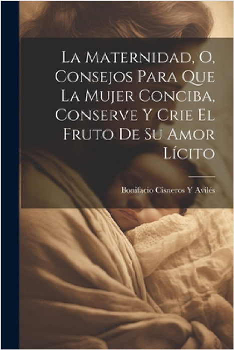 La Maternidad, O, Consejos Para Que La Mujer Conciba, Conserve Y Crie El Fruto De Su Amor Lícito by Bonifacio Cisneros Y. Avilés