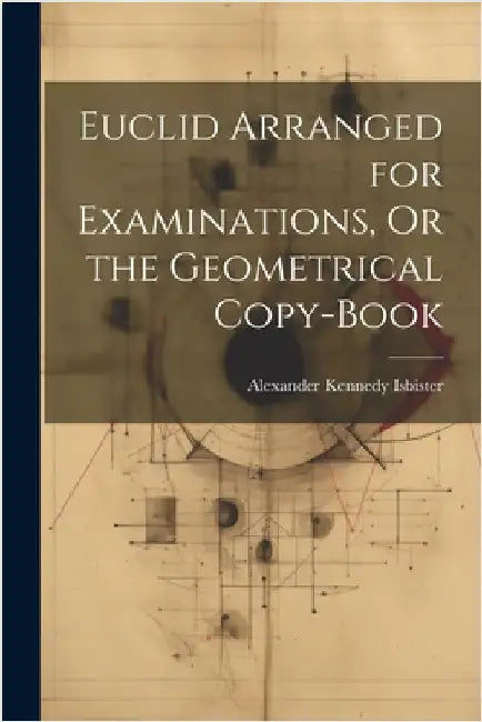 Euclid Arranged for Examinations, Or the Geometrical Copy-Book by Alexander Kennedy Isbister