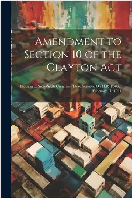 Amendment to Section 10 of the Clayton Act: Hearing ... Sixty-Sixth Congress, Third Session, On H.R. 16060. February 11, 1921 by Anonymous
