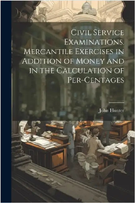 Civil Service Examinations. Mercantile Exercises in Addition of Money and in the Calculation of Per-Centages by John Hunter