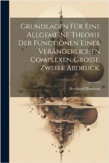 Grundlagen für eine allgemeine Theorie der Functionen einer veränderlichen complexen Grösse, Zweite Abdruck. by Bernhard Riemann