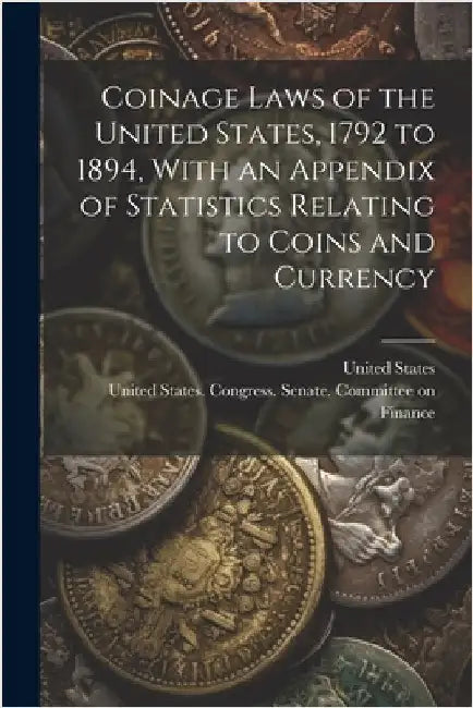 Coinage Laws of the United States, 1792 to 1894, With an Appendix of Statistics Relating to Coins and Currency by United States Congress Senate Comm