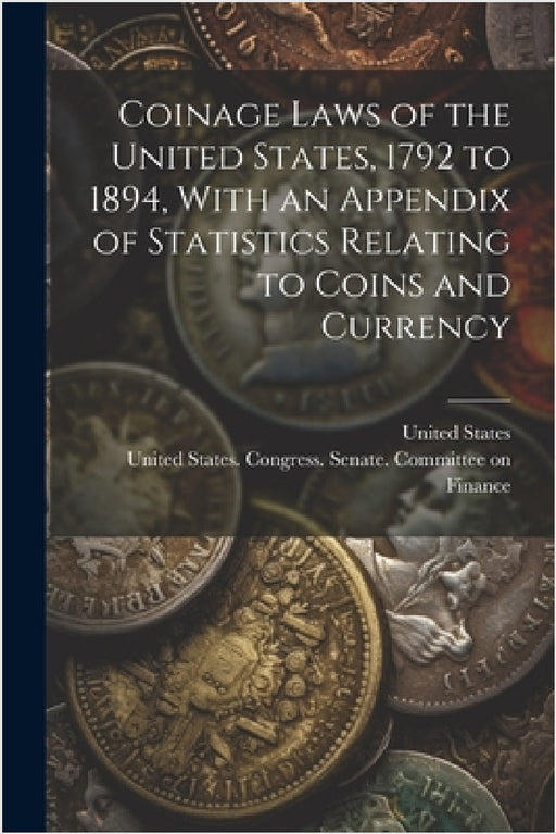 Coinage Laws of the United States, 1792 to 1894, With an Appendix of Statistics Relating to Coins and Currency by United States Congress Senate Comm, United States