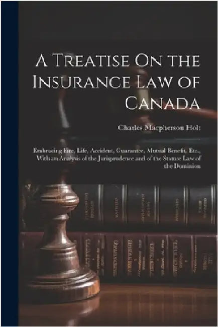 A Treatise On the Insurance Law of Canada: Embracing Fire, Life, Accident, Guarantee, Mutual Benefit, Etc., With an Analysis of the Jurisprudence and by Charles MacPherson Holt