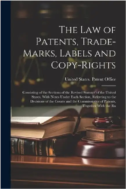 The Law of Patents, Trade-Marks, Labels and Copy-Rights: Consisting of the Sections of the Revised Statutes of the United States, With Notes Under Eac by United States Patent Office