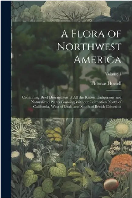 A Flora of Northwest America: Containing Brief Descriptions of All the Known Indigenous and Naturalized Plants Growing Without Cultivation North of by Thomas Howell