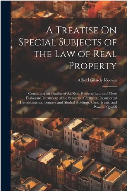 A Treatise On Special Subjects of the Law of Real Property: Containing an Outline of All Real-Property Law and More Elaborate Treatment of the Subject by Alfred Gandy Reeves