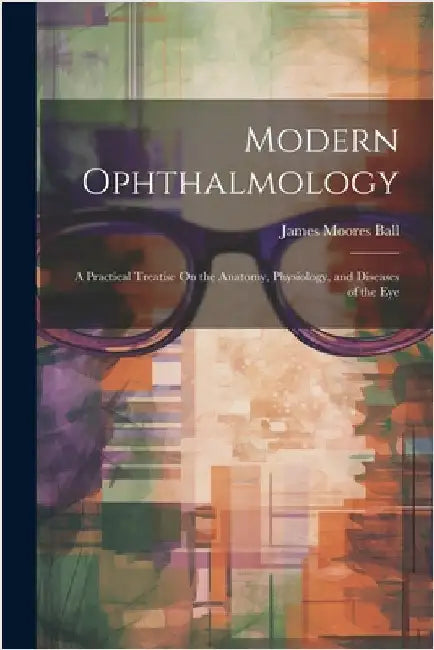 Modern Ophthalmology: A Practical Treatise On the Anatomy, Physiology, and Diseases of the Eye by James Moores Ball