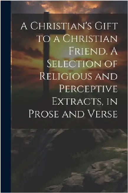 A Christian's Gift to a Christian Friend. A Selection of Religious and Perceptive Extracts, in Prose and Verse by Anonymous