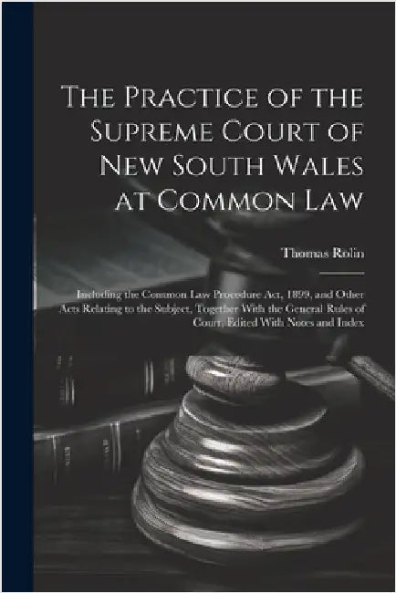 The Practice of the Supreme Court of New South Wales at Common Law: Including the Common Law Procedure Act, 1899, and Other Acts Relating to the Subje by Thomas Rolin