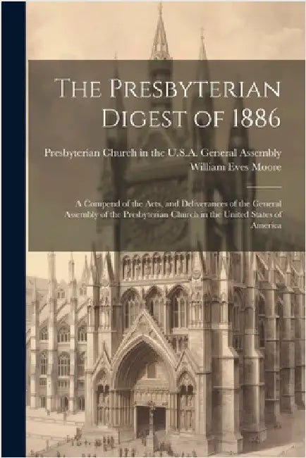 The Presbyterian Digest of 1886: A Compend of the Acts, and Deliverances of the General Assembly of the Presbyterian Church in the United States of Am by William Eves Moore