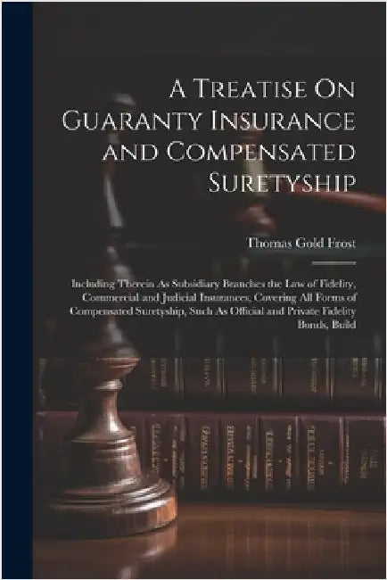 A Treatise On Guaranty Insurance and Compensated Suretyship: Including Therein As Subsidiary Branches the Law of Fidelity, Commercial and Judicial Ins by Thomas Gold Frost