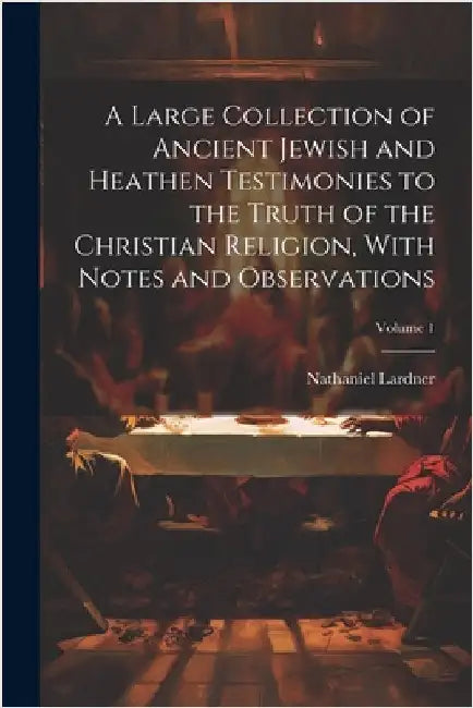 A Large Collection of Ancient Jewish and Heathen Testimonies to the Truth of the Christian Religion, With Notes and Observations; Volume 1 by Nathaniel Lardner