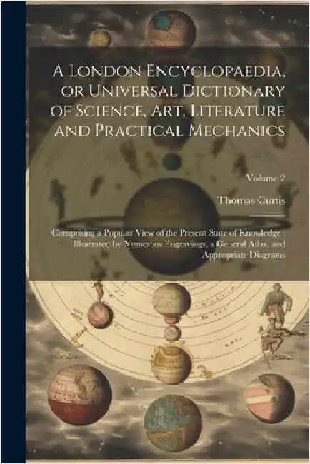 A London Encyclopaedia, or Universal Dictionary of Science, art, Literature and Practical Mechanics: Comprising a Popular View of the Present State of by Thomas Curtis