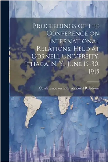 Proceedings of the Conference on International Relations, Held at Cornell University, Ithaca, N. Y., June 15-30, 1915 by Conference on International Relations