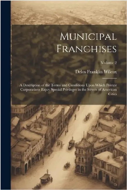 Municipal Franchises: A Description of the Terms and Conditions Upon Which Private Corporations Enjoy Special Privileges in the Streets of A by Delos Franklin Wilcox