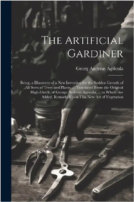 The Artificial Gardiner: Being, a Discovery of a New Invention for the Sudden Growth of All Sorts of Trees and Plants. ... Translated From the by Georg Andreas Agricola