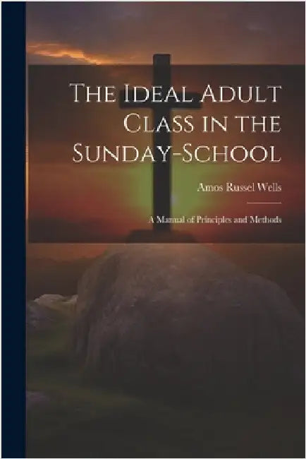 The Ideal Adult Class in the Sunday-School: A Manual of Principles and Methods by Amos Russel Wells
