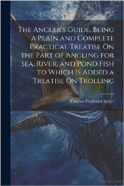 The Angler's Guide, Being a Plain and Complete Practical Treatise On the Part of Angling for Sea, River, and Pond Fish to Which Is Added a Treatise On by Thomas Frederick Salter
