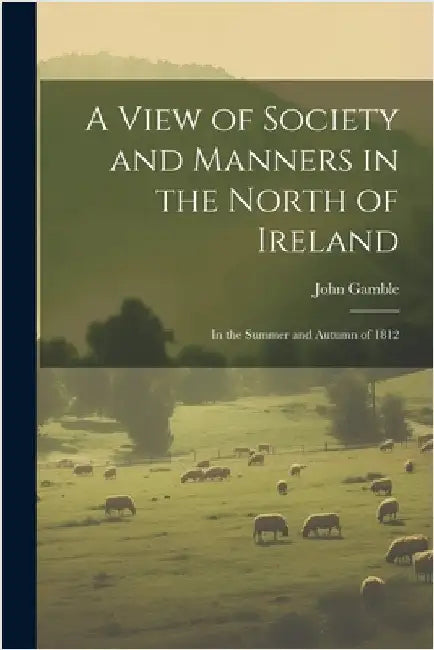 A View of Society and Manners in the North of Ireland: In the Summer and Autumn of 1812 by John Gamble