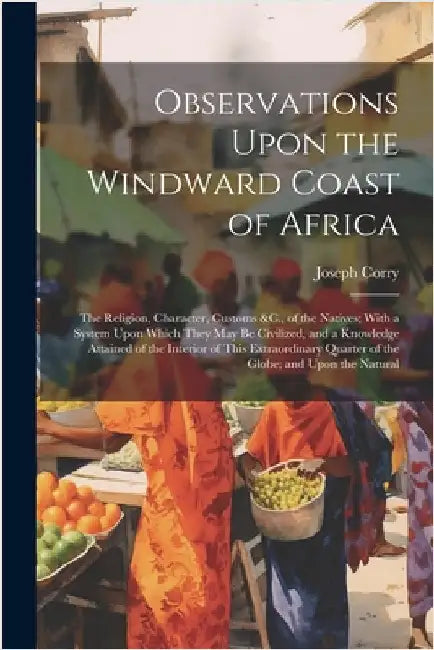 Observations Upon the Windward Coast of Africa: The Religion, Character, Customs &C., of the Natives; With a System Upon Which They May Be Civilized, by Joseph Corry