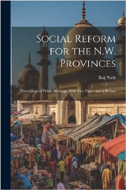 Social Reform for the N.W. Provinces: Proceedings of Public Meetings, With Two Papers and a Preface by Baij Nath