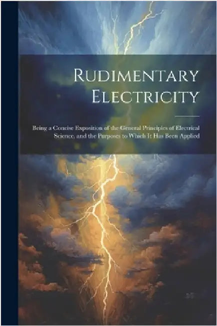 Rudimentary Electricity: Being a Concise Exposition of the General Principles of Electrical Science, and the Purposes to Which It Has Been Applied by Anonymous